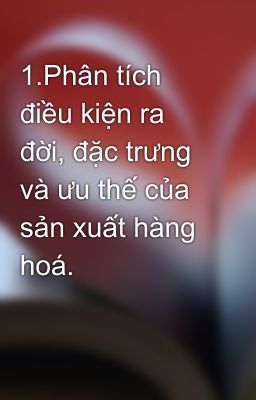 1.Phân tích điều kiện ra đời, đặc trưng và ưu thế của sản xuất hàng hoá.