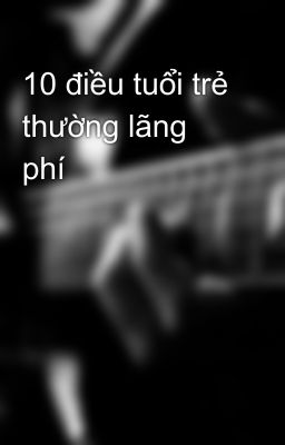 10 điều tuổi trẻ thường lãng phí