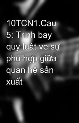 10TCN1.Cau 5: Trinh bay quy luât ve sự phù hợp giữa quan hệ sản xuất