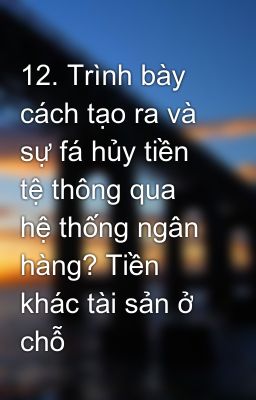 12. Trình bày cách tạo ra và sự fá hủy tiền tệ thông qua hệ thống ngân hàng? Tiền khác tài sản ở chỗ