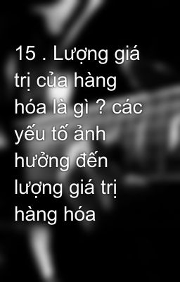 15 . Lượng giá trị của hàng hóa là gì ? các yếu tố ảnh hưởng đến lượng giá trị hàng hóa