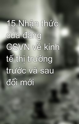 15.Nhận thức của đảng CSVN về kinh tế thị trường trước và sau đổi mới