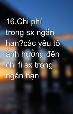 16.Chi phí trong sx ngắn hạn?các yếu tố ảnh hưởng đến chi fí sx trong ngắn hạn