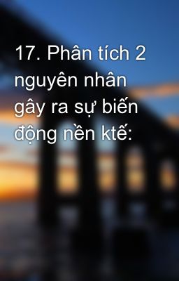 17. Phân tích 2 nguyên nhân gây ra sự biến động nền ktế: