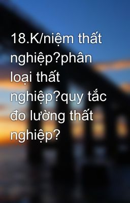 18.K/niệm thất nghiệp?phân loại thất nghiệp?quy tắc đo lường thất nghiệp?