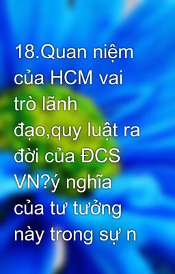 18.Quan niệm của HCM vai trò lãnh đạo,quy luật ra đời của ĐCS VN?ý nghĩa của tư tưởng này trong sự n