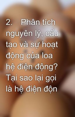 2.	Phân tích nguyên lý, cấu tạo và sự hoạt động của loa hệ điện động? Tại sao lại gọi là hệ điện độn