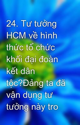 24. Tư tưởng HCM về hình thức tổ chức khối đại đoàn kết dân tộc?Đảng ta đã vận dụng tư tưởng này tro