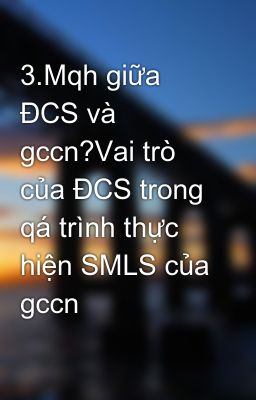 3.Mqh giữa ĐCS và gccn?Vai trò của ĐCS trong qá trình thực hiện SMLS của gccn