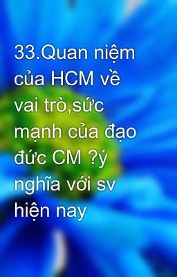 33.Quan niệm của HCM về vai trò,sức mạnh của đạo đức CM ?ý nghĩa với sv hiện nay