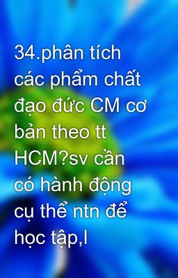 34.phân tích các phẩm chất đạo đức CM cơ bản theo tt HCM?sv cần có hành động cụ thể ntn để học tập,l