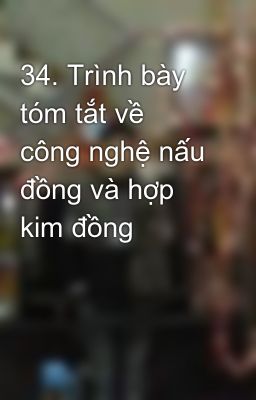 34. Trình bày tóm tắt về công nghệ nấu đồng và hợp kim đồng