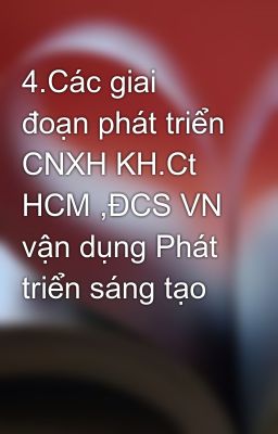 4.Các giai đoạn phát triển CNXH KH.Ct HCM ,ĐCS VN vận dụng Phát triển sáng tạo