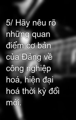 5/ Hãy nêu rõ những quan điểm cơ bản của Đảng về công nghiệp hoá, hiện đại hoá thời kỳ đổi mới.