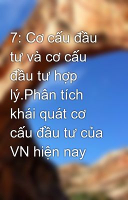 7: Cơ cấu đầu tư và cơ cấu đầu tư hợp lý.Phân tích khái quát cơ cấu đầu tư của VN hiện nay