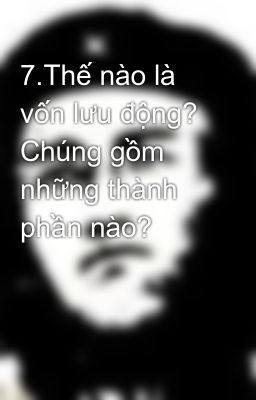 7.Thế nào là vốn lưu động? Chúng gồm những thành phần nào?