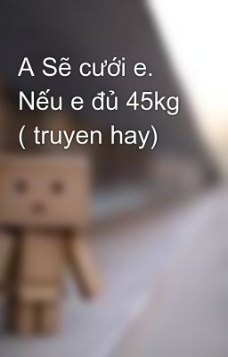 A Sẽ cưới e. Nếu e đủ 45kg ( truyen hay)