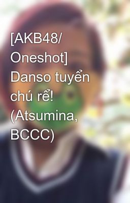 [AKB48/ Oneshot] Danso tuyển chú rể! (Atsumina, BCCC)