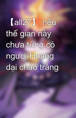 【all27】 nếu thế gian này chưa từng có ngươi-Hoang dại cháo trắng