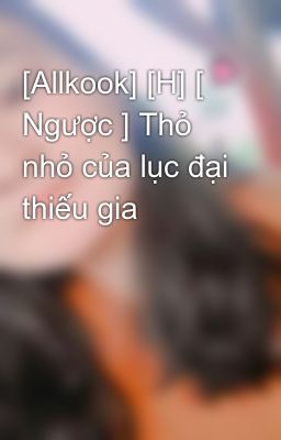 [Allkook] [H] [ Ngược ] Thỏ nhỏ của lục đại thiếu gia