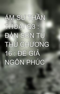 ÁM SƯ THẦN THOẠI Q3 : ĐÀN SƠN TỤ THỦ CHƯƠNG 16 : ĐẾ GIẢ NGÔN PHÚC