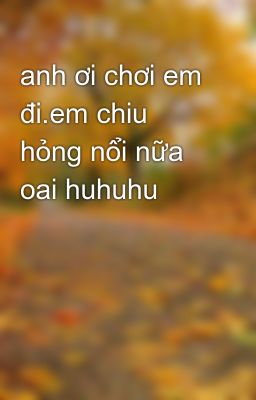 anh ơi chơi em đi.em chiu hỏng nổi nữa oai huhuhu