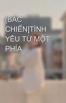 [BÁC CHIẾN]TÌNH YÊU TỪ MỘT PHÍA 