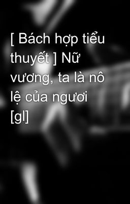 [ Bách hợp tiểu thuyết ] Nữ vương, ta là nô lệ của ngươi [gl]