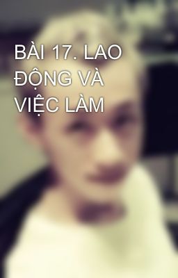 BÀI 17. LAO ĐỘNG VÀ VIỆC LÀM