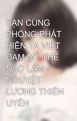 BẠN CÙNG PHÒNG PHÁT HIỆN TA VIẾT ĐAM MỸ THẾ NÀO LÀM - NGUYỆT LƯƠNG THIÊN UYÊN