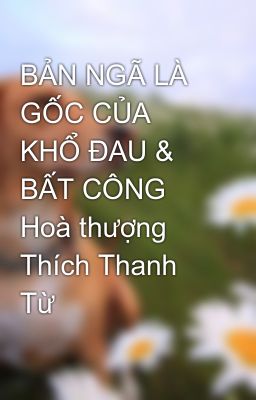 BẢN NGÃ LÀ GỐC CỦA KHỔ ĐAU & BẤT CÔNG Hoà thượng Thích Thanh Từ