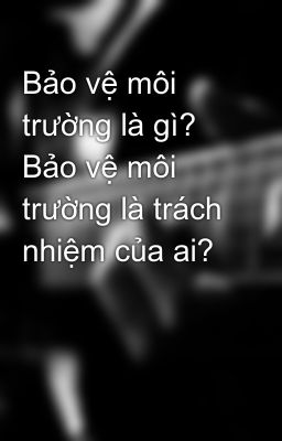 Bảo vệ môi trường là gì? Bảo vệ môi trường là trách nhiệm của ai?