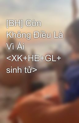 [BH] Còn Không Điều Là Vì Ái <XK+HE+GL+ sinh tử>