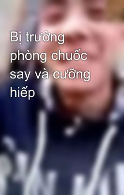 Bị trưởng phòng chuốc say và cưỡng hiếp