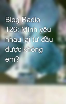 Blog Radio 126: Mình yêu nhau lại từ đầu được không em?