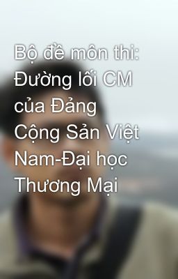 Bộ đề môn thi: Đường lối CM của Đảng Cộng Sản Việt Nam-Đại học Thương Mại