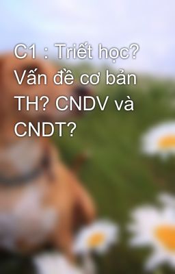 C1 : Triết học? Vấn đề cơ bản TH? CNDV và CNDT?