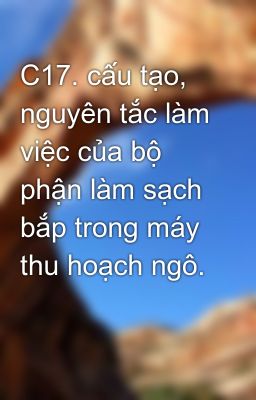 C17. cấu tạo, nguyên tắc làm việc của bộ phận làm sạch bắp trong máy thu hoạch ngô.