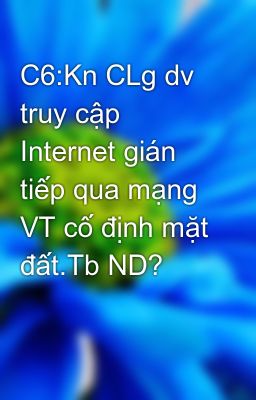 C6:Kn CLg dv truy cập Internet gián tiếp qua mạng VT cố định mặt đất.Tb ND?