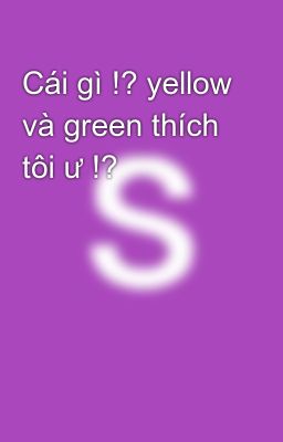 Cái gì !? yellow và green thích tôi ư !?