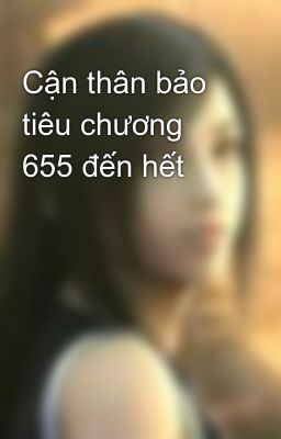 Cận thân bảo tiêu chương 655 đến hết