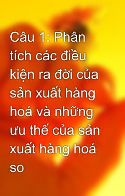 Câu 1: Phân tích các điều kiện ra đời của sản xuất hàng hoá và những ưu thế của sản xuất hàng hoá so