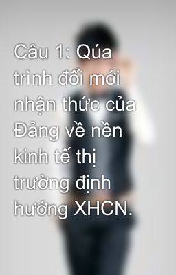 Câu 1: Qúa trình đổi mới nhận thức của Đảng về nền kinh tế thị trường định hướng XHCN.