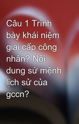 Câu 1 Trình bày khái niệm giai cấp công nhân? Nội dung sứ mệnh lịch sử của gccn?