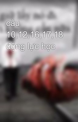 câu 10,12,16,17,18 động lực học