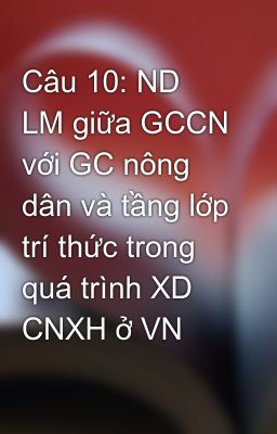 Câu 10: ND LM giữa GCCN với GC nông dân và tầng lớp trí thức trong quá trình XD CNXH ở VN