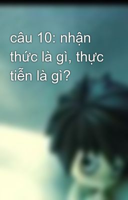 câu 10: nhận thức là gì, thực tiễn là gì?