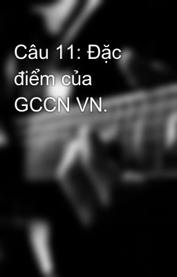 Câu 11: Đặc điểm của GCCN VN.
