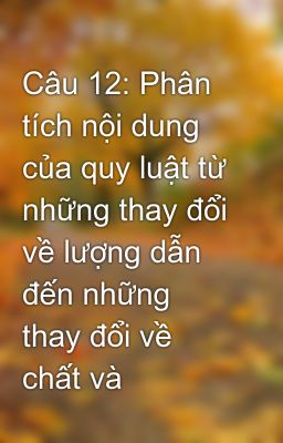 Câu 12: Phân tích nội dung của quy luật từ những thay đổi về lượng dẫn đến những thay đổi về chất và