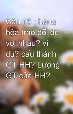 Câu 15 : hàng hóa trao đổi đc với nhau? ví dụ? cấu thành GT HH? Lượng GT của HH?